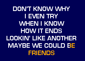 DON'T KNOW WHY
I EVEN TRY
WHEN I KNOW
HOW IT ENDS
LOOKIN' LIKE ANOTHER
MAYBE WE COULD BE
FRIENDS