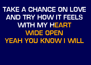 TAKE A CHANCE 0N LOVE
AND TRY HOW IT FEELS
WITH MY HEART
WIDE OPEN
YEAH YOU KNOWI WILL