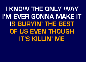 I KNOW THE ONLY WAY
I'M EVER GONNA MAKE IT
IS BURYIN' THE BEST
OF US EVEN THOUGH
ITS KILLIN' ME