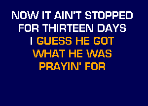NOW IT AIN'T STOPPED
FOR THIRTEEN DAYS
I GUESS HE GOT
WHAT HE WAS
PRAYIN' FOR