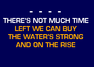THERE'S NOT MUCH TIME
LEFT WE CAN BUY
THE WATER'S STRONG
AND ON THE RISE