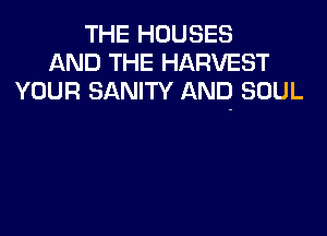THE HOUSES
AND THE HARVEST
YOUR SANITY AND SOUL
