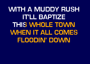 1WITH ll MUDDY RUSH
ITLL BAPTIZE
THIS WHOLE TOWN
WHEN IT ALL COMES
FLOODIN' DOWN