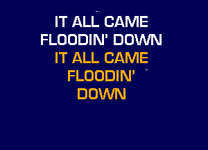 IT ALL CAME
FLOODIN DOWN
IT ALL CAME

FLUODIN' -
DOWN