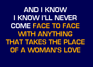 AND I KNOW
I KNOW I'LL NEVER
COME FACE TO FACE
WITH ANYTHING
THAT TAKES THE PLACE
OF A WOMAN'S LOVE