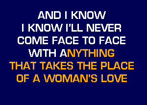 AND I KNOW
I KNOW I'LL NEVER
COME FACE TO FACE
WITH ANYTHING
THAT TAKES THE PLACE
OF A WOMAN'S LOVE