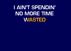 I AIN'T SPENDIN'
NO MORE TIME
WASTED