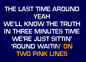 THE LAST TIME AROUND
YEAH
WE'LL KNOW THE TRUTH
IN THREE MINUTES TIME
WERE JUST SITI'IN'
'ROUND WAITIN' ON
TWO PINK LINES