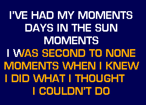 I'VE HAD MY MOMENTS
DAYS IN THE SUN
MOMENTS
I WAS SECOND T0 NONE
MOMENTS INHEN I KNEW
I DID INHAT I THOUGHT

I COULDN'T DO