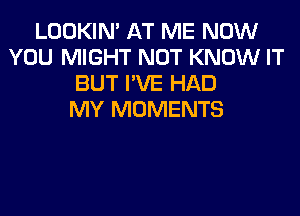 LOOKIN' AT ME NOW
YOU MIGHT NOT KNOW IT
BUT I'VE HAD
MY MOMENTS