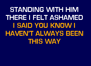 STANDING WITH HIM
THERE I FELT ASHAMED
I SAID YOU KNOWI
HAVEN'T ALWAYS BEEN
THIS WAY