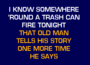 I KNOW SOMEINHERE
'ROUND A TRASH CAN
FIRE TONIGHT
THAT OLD MAN
TELLS HIS STORY
ONE MORE TIME
HE SAYS