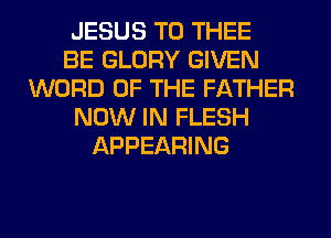 JESUS T0 THEE
BE GLORY GIVEN
WORD OF THE FATHER
NOW IN FLESH
APPEARING