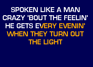 SPOKEN LIKE A MAN
CRAZY 'BOUT THE FEELIM
HE GETS EVERY EVENIN'
WHEN THEY TURN OUT
THE LIGHT