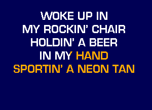 WUKE UP IN
MY ROCKIN' CHAIR
HOLDIM A BEER
IN MY HAND
SPORTIN' A NEON TAN