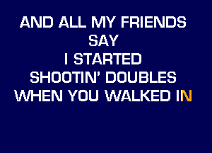 AND ALL MY FRIENDS
SAY
I STARTED
SHOOTIN' DOUBLES
WHEN YOU WALKED IN