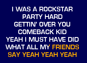 I WAS A ROCKSTAR
PARTY HARD
GETI'IM OVER YOU
COMEBACK KID
YEAH I MUST HAVE DID
WHAT ALL MY FRIENDS
SAY YEAH YEAH YEAH