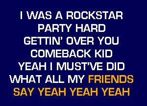 I WAS A ROCKSTAR
PARTY HARD
GETI'IM OVER YOU
COMEBACK KID
YEAH I MUSTVE DID
WHAT ALL MY FRIENDS
SAY YEAH YEAH YEAH
