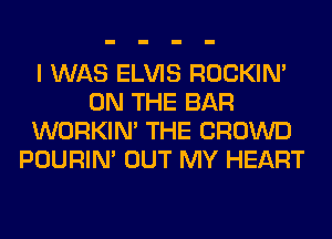 I WAS ELVIS ROCKIN'
ON THE BAR
WORKIM THE CROWD
POURIN' OUT MY HEART