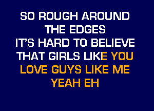 SO ROUGH AROUND
THE EDGES
ITS HARD TO BELIEVE
THAT GIRLS LIKE YOU
LOVE GUYS LIKE ME
YEAH EH