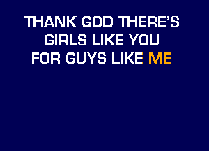 THANK GOD THERE'S
GIRLS LIKE YOU
FOR GUYS LIKE ME