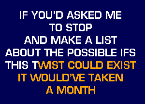 IF YOU'D ASKED ME
TO STOP
AND MAKE A LIST
ABOUT THE POSSIBLE IFS
THIS TWIST COULD EXIST
IT WOULD'VE TAKEN
A MONTH