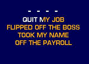 QUIT MY JOB
FLIPPED OFF THE BOSS
TOOK MY NAME
OFF THE PAYROLL