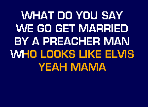 WHAT DO YOU SAY
WE GO GET MARRIED
BY A PREACHER MAN

WHO LOOKS LIKE ELVIS
YEAH MAMA