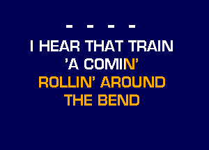 I HEAR THAT TRAIN
3Q COMIN'

ROLLIN' AROUND
THE BEND