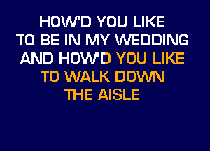 HOWD YOU LIKE
TO BE IN MY WEDDING
AND HOWD YOU LIKE

TO WALK DOWN

THE AISLE