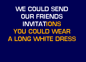 WE COULD SEND
OUR FRIENDS
INVITATIONS

YOU COULD WEAR

A LONG WHITE DRESS

g