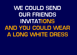 WE COULD SEND
OUR FRIENDS
INVITATIONS

AND YOU COULD WEAR
A LONG WHITE DRESS