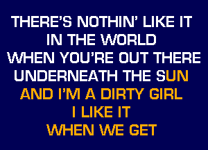 THERE'S NOTHIN' LIKE IT
IN THE WORLD
WHEN YOU'RE OUT THERE
UNDERNEATH THE SUN
AND I'M A DIRTY GIRL
I LIKE IT
WHEN WE GET