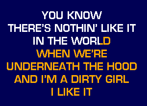 YOU KNOW
THERE'S NOTHIN' LIKE IT
IN THE WORLD
WHEN WERE
UNDERNEATH THE HOOD
AND I'M A DIRTY GIRL
I LIKE IT