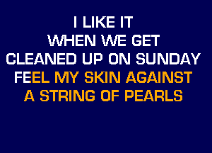 I LIKE IT
WHEN WE GET
CLEANED UP ON SUNDAY
FEEL MY SKIN AGAINST
A STRING 0F PEARLS