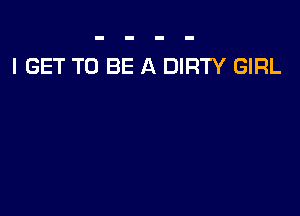 I GET TO BE A DIRTY GIRL