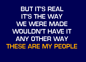 BUT ITS REAL
ITS THE WAY
WE WERE MADE
WOULDN'T HAVE IT
ANY OTHER WAY
THESE ARE MY PEOPLE