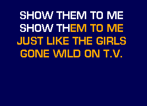 SHOW THEM TO ME
SHOW THEM TO ME
JUST LIKE THE GIRLS
GONE WILD 0N T.V.