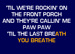 'TIL WERE ROCKIN' ON
THE FRONT PORCH
AND THEY'RE CALLIN' ME
PAW PAW
'TIL THE LAST BREATH
YOU BREATHE