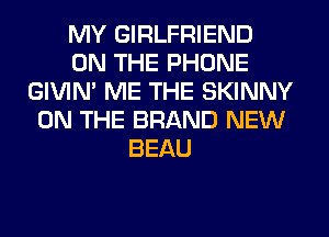 MY GIRLFRIEND
ON THE PHONE
GIVIM ME THE SKINNY
ON THE BRAND NEW
BEAU