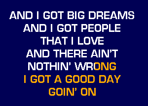 AND I GOT BIG DREAMS
AND I GOT PEOPLE
THAT I LOVE
AND THERE AIN'T
NOTHIN' WRONG
I GOT A GOOD DAY
GOIN' 0N
