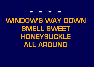 WINDOWS WAY DOWN
SMELL SWEET
HONEYSUCKLE

ALL AROUND