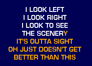 I LOOK LEFT
I LOOK RIGHT
I LOOK TO SEE
THE SCENERY
ITIS OUTTA SIGHT
0H JUST DOESN'T GET
BETTER THAN THIS