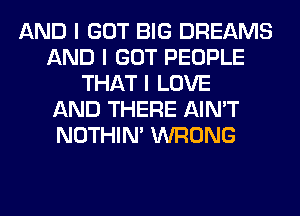 AND I GOT BIG DREAMS
AND I GOT PEOPLE
THAT I LOVE
AND THERE AIN'T
NOTHIN' WRONG