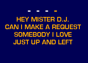 HEY MISTER D.J.
CAN I MAKE A REQUEST
SOMEBODY I LOVE
JUST UP AND LEFT