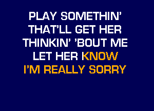 PLAY SOMETHIN'
THATLL GET HER
THINKIM 'BOUT ME
LET HER KNOW
I'M REALLY SORRY