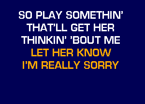 SO PLAY SOMETHIN'
THATLL GET HER
THINKIM 'BOUT ME
LET HER KNOW
I'M REALLY SORRY