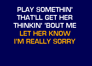PLAY SOMETHIN'
THATLL GET HER
THINKIM 'BOUT ME
LET HER KNOW
I'M REALLY SORRY