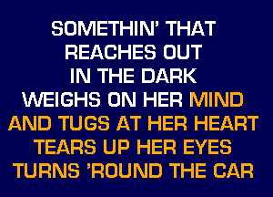 SOMETHIN' THAT
REACHES OUT
IN THE DARK
WEIGHS ON HER MIND
AND TUGS AT HER HEART
TEARS UP HER EYES
TURNS 'ROUND THE CAR