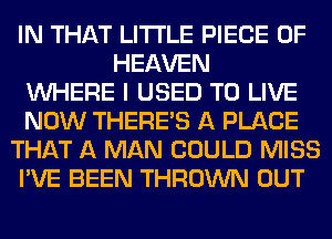 IN THAT LITI'LE PIECE OF
HEAVEN
WHERE I USED TO LIVE
NOW THERE'S A PLACE
THAT A MAN COULD MISS
I'VE BEEN THROWN OUT